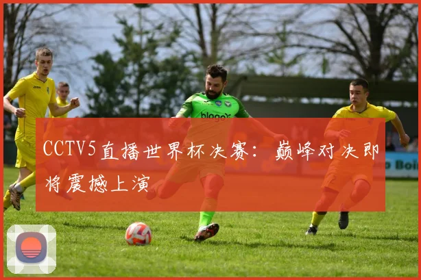 CCTV5直播世界杯决赛：巅峰对决即将震撼上演