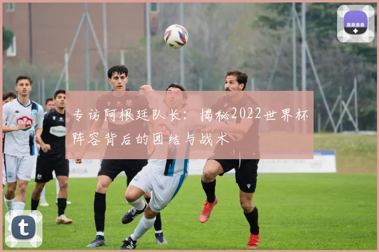 专访阿根廷队长：揭秘2022世界杯阵容背后的团结与战术
